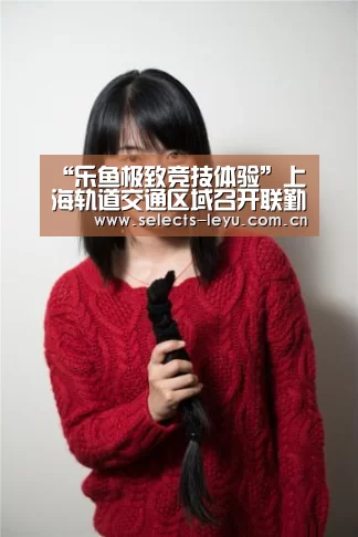 “乐鱼极致竞技体验”上海轨道交通区域召开联勤防火工作推进会(图1) 乐鱼体育App下载