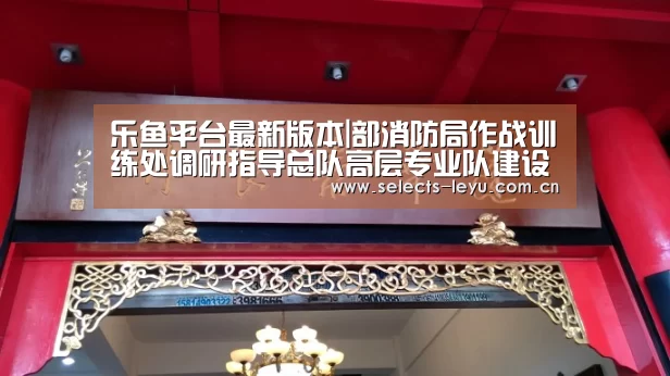 乐鱼平台最新版本|部消防局作战训练处调研指导总队高层专业队建设工作(图4) 乐鱼官方网站地址